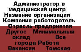 Администратор в медицинский центр › Название организации ­ Компания-работодатель › Отрасль предприятия ­ Другое › Минимальный оклад ­ 19 000 - Все города Работа » Вакансии   . Томская обл.